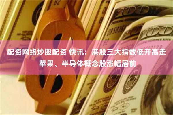 配资网络炒股配资 快讯：港股三大指数低开高走 苹果、半导体概念股涨幅居前