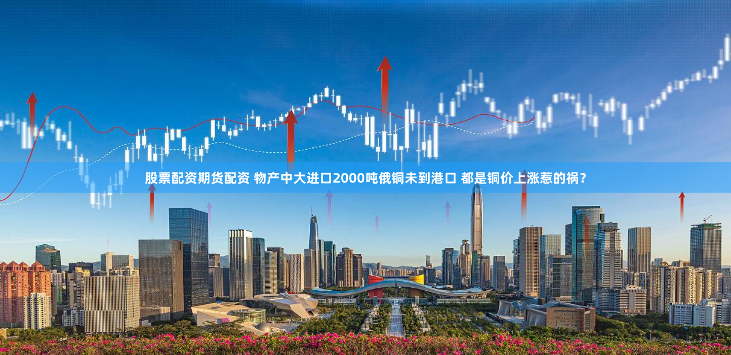 股票配资期货配资 物产中大进口2000吨俄铜未到港口 都是铜价上涨惹的祸？