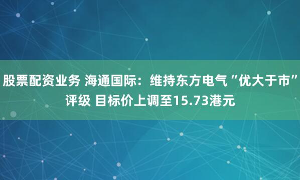 股票配资业务 海通国际：维持东方电气“优大于市”评级 目标价上调至15.73港元