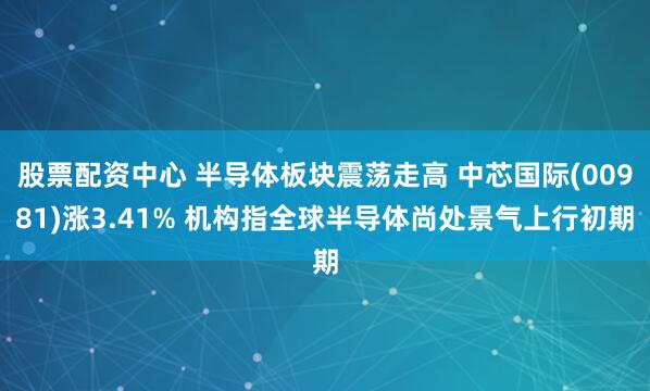 股票配资中心 半导体板块震荡走高 中芯国际(00981)涨3.41% 机构指全球半导体尚处景气上行初期