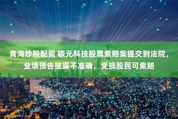 青海炒股配资 碳元科技股票索赔案提交到法院，业绩预告披露不准确，受损股民可索赔