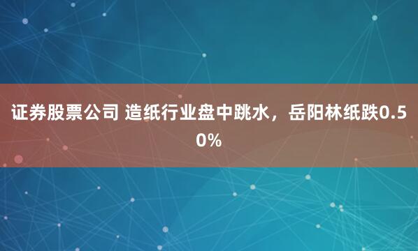 证券股票公司 造纸行业盘中跳水，岳阳林纸跌0.50%