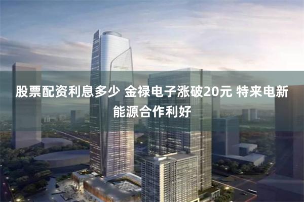 股票配资利息多少 金禄电子涨破20元 特来电新能源合作利好