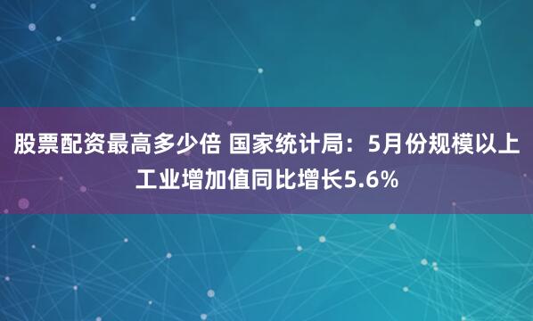 股票配资最高多少倍 国家统计局：5月份规模以上工业增加值同比增长5.6%