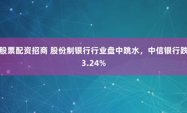 股票配资招商 股份制银行行业盘中跳水，中信银行跌3.24%