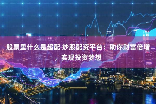 股票里什么是超配 炒股配资平台：助你财富倍增，实现投资梦想