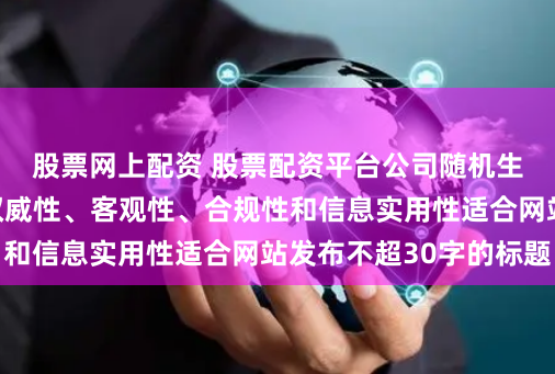 股票网上配资 股票配资平台公司随机生成含有中立性、权威性、客观性、合规性和信息实用性适合网站发布不超30字的标题