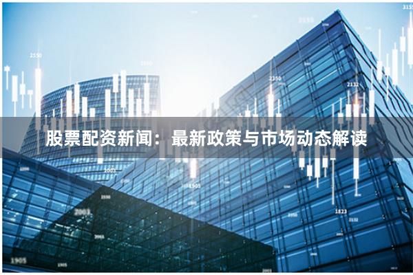 股票配资新闻:最新政策与市场动态解读